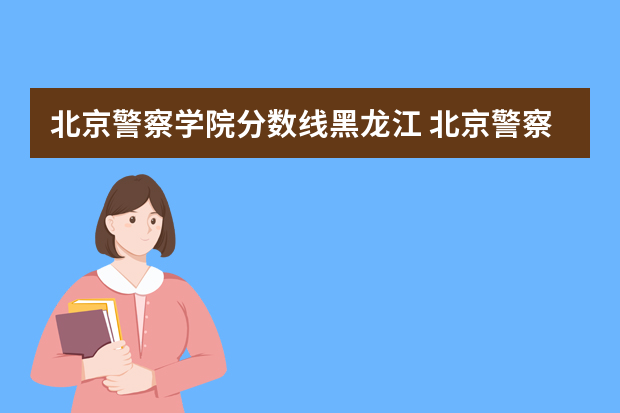 北京警察学院分数线黑龙江 北京警察学院各专业录取分数线